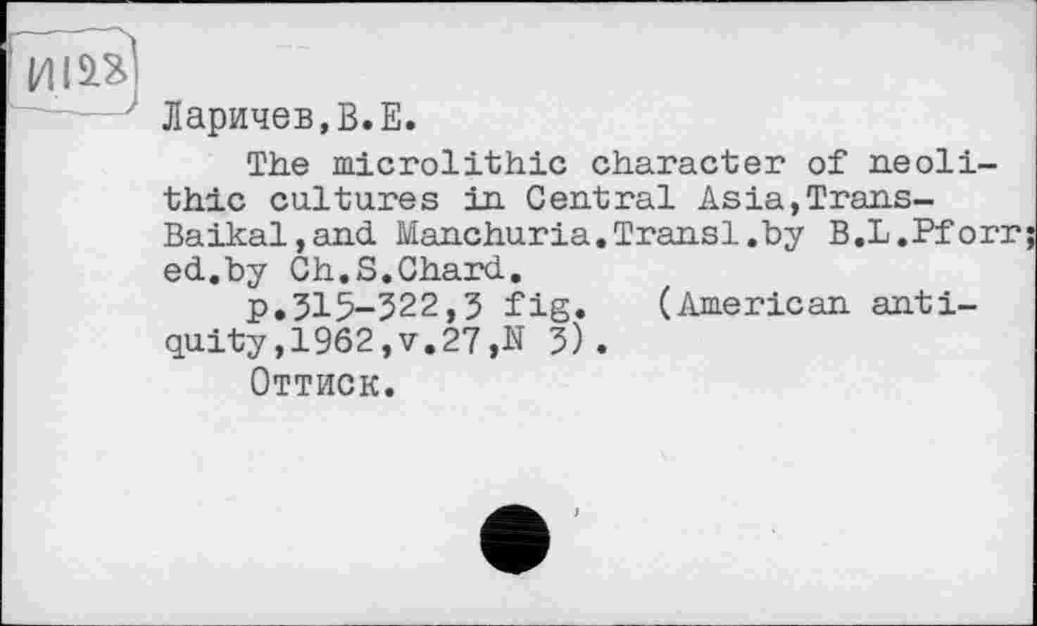 ﻿у
Ларичев,В.Е.
The mierelithic character of neolithic cultures in Central Asia,Trans-Baikal, and Manchuria.Transi.by B.L.Pforr ed.by Ch.S.Chard.
p.315-322,3 fig. (American antiquity, 1962,V.27,N 5).
Оттиск.